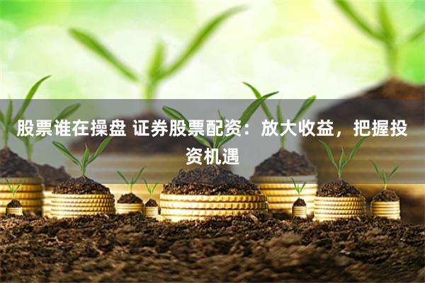 股票谁在操盘 证券股票配资：放大收益，把握投资机遇