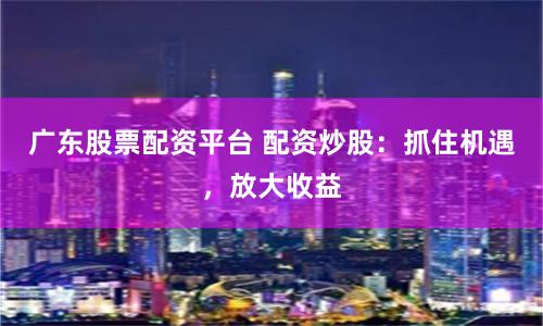 广东股票配资平台 配资炒股：抓住机遇，放大收益