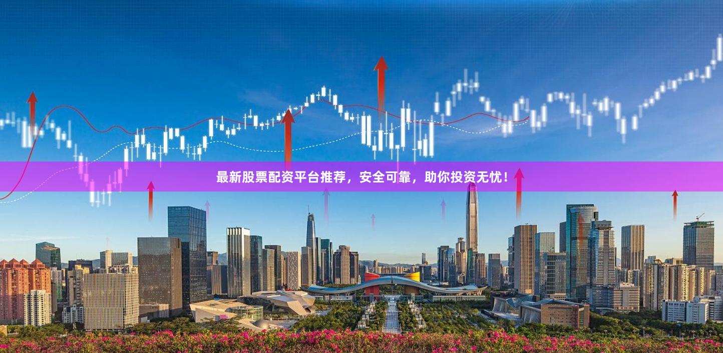 最新股票配资平台推荐，安全可靠，助你投资无忧！