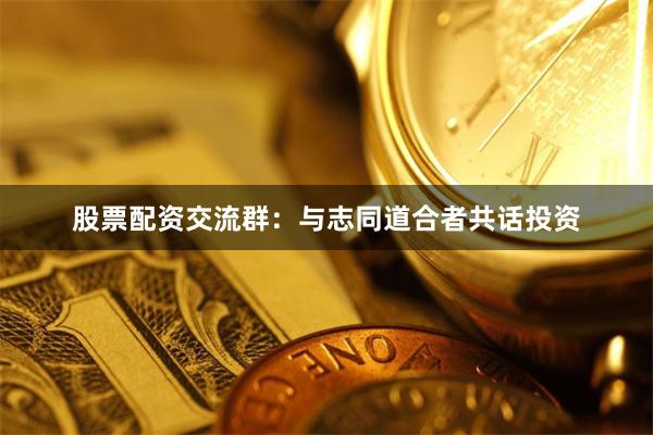 股票配资交流群：与志同道合者共话投资