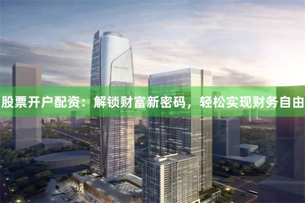 股票开户配资：解锁财富新密码，轻松实现财务自由